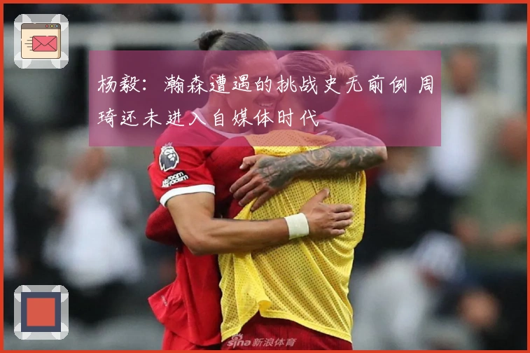 杨毅：瀚森遭遇的挑战史无前例 周琦还未进入自媒体时代