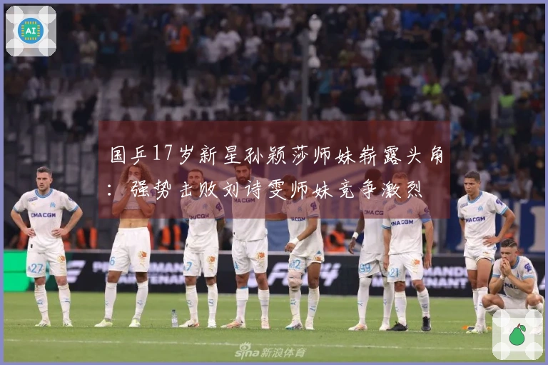 国乒17岁新星孙颖莎师妹崭露头角：强势击败刘诗雯师妹竞争激烈