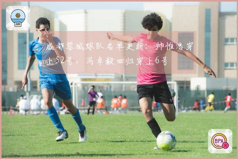成都蓉城球队名单更新：帅惟浩穿上52号，冯卓毅回归穿上6号