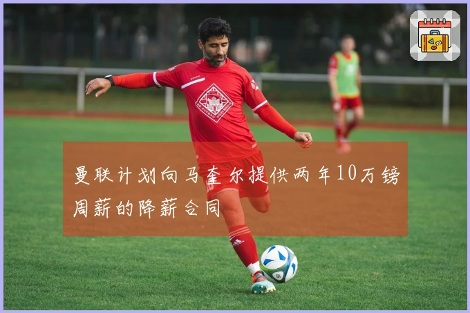 曼联计划向马奎尔提供两年10万镑周薪的降薪合同