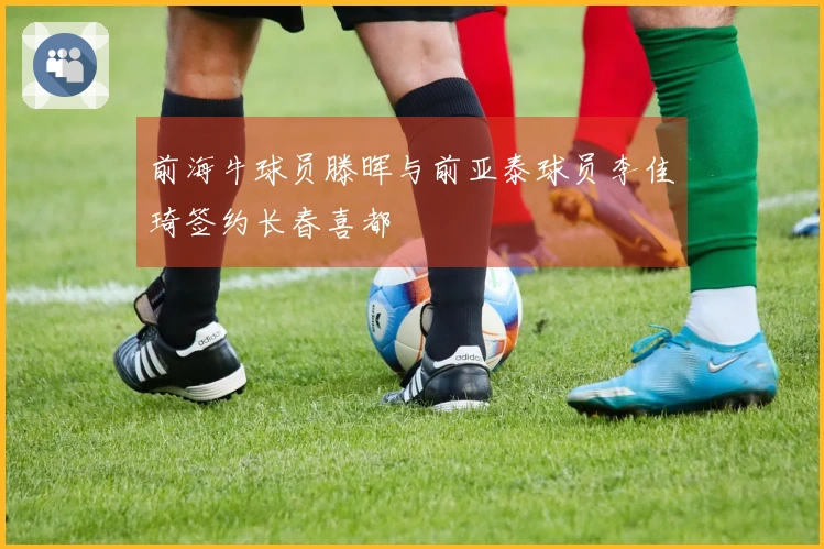 前海牛球员滕晖与前亚泰球员李佳琦签约长春喜都