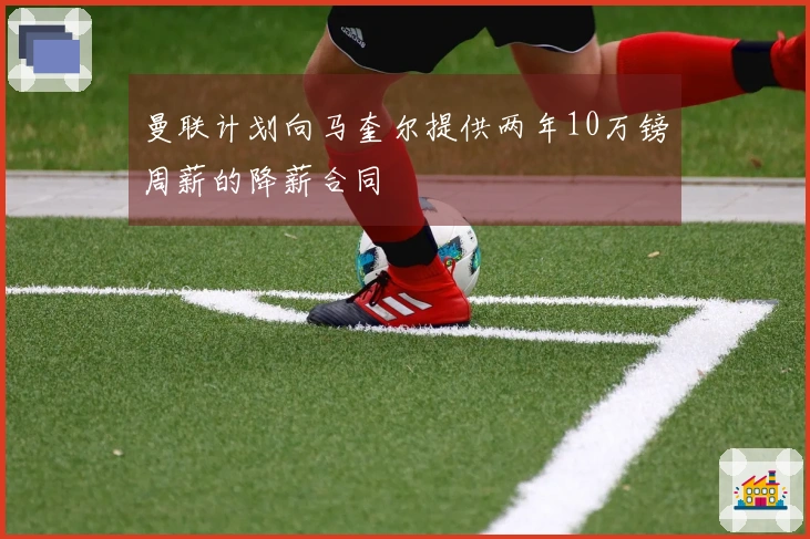 曼联计划向马奎尔提供两年10万镑周薪的降薪合同