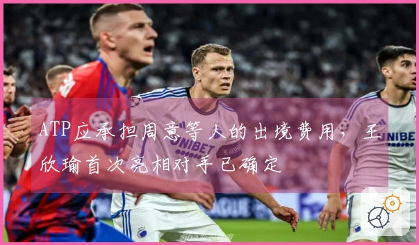 ATP应承担周意等人的出境费用，王欣瑜首次亮相对手已确定
