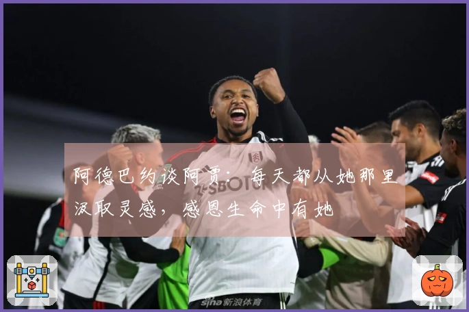 阿德巴约谈阿贾：每天都从她那里汲取灵感，感恩生命中有她