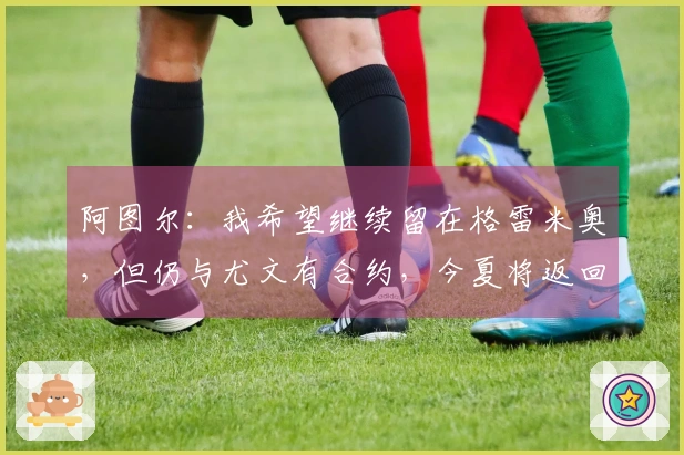 阿图尔：我希望继续留在格雷米奥，但仍与尤文有合约，今夏将返回球队