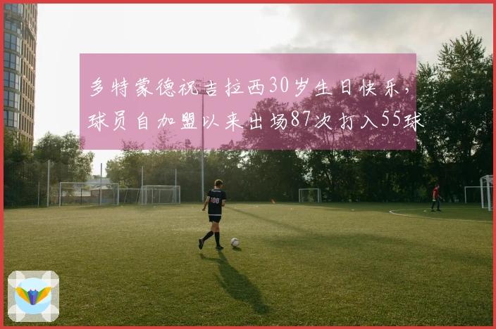 多特蒙德祝吉拉西30岁生日快乐，球员自加盟以来出场87次打入55球助攻15次