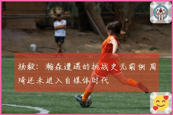 杨毅：瀚森遭遇的挑战史无前例 周琦还未进入自媒体时代