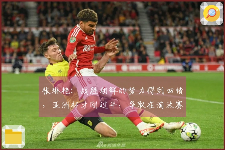 张琳艳：战胜朝鲜的努力得到回馈，亚洲杯才刚过半，争取在淘汰赛中更进一步