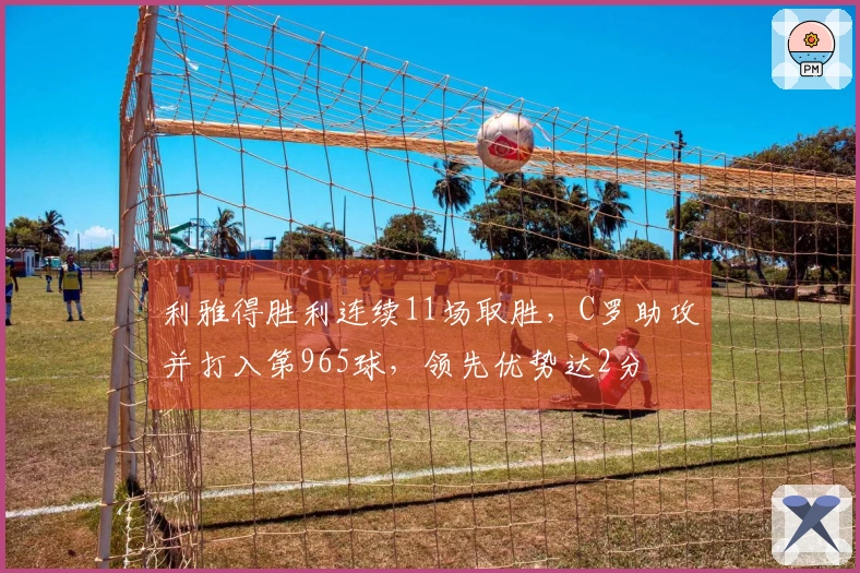 利雅得胜利连续11场取胜，C罗助攻并打入第965球，领先优势达2分