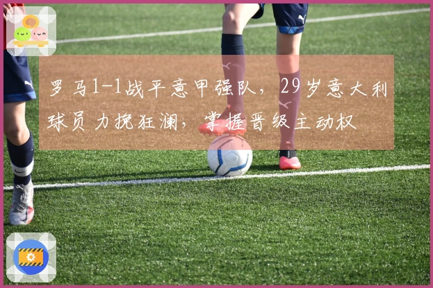 罗马1-1战平意甲强队，29岁意大利球员力挽狂澜，掌握晋级主动权